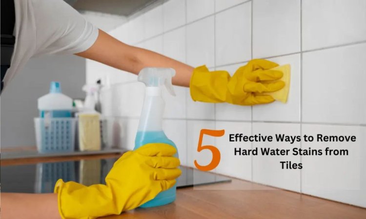5 Effective Ways to Remove Hard Water Stains from Tiles